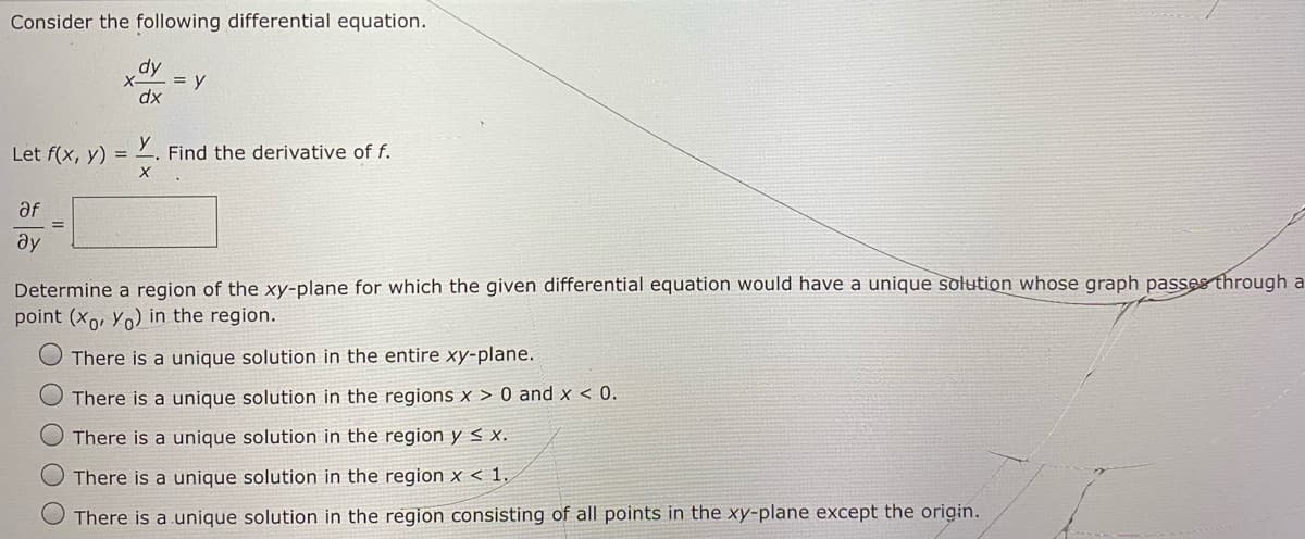 Consider the following differential equation.
dy
= y
dx
Let f(x, y) =
Find the derivative of f.
af
ay
Determine a region of the xy-plane for which the given differential equation would have a unique solution whose graph passes through a
point (xo, Yo) in the region.
There is a unique solution in the entire xy-plane.
There is a unique solution in the regions x > 0 and x < 0.
There is a unique solution in the region y < x.
O There is a unique solution in the region x < 1.
There is a unique solution in the region consisting of all points in the xy-plane except the origin.
