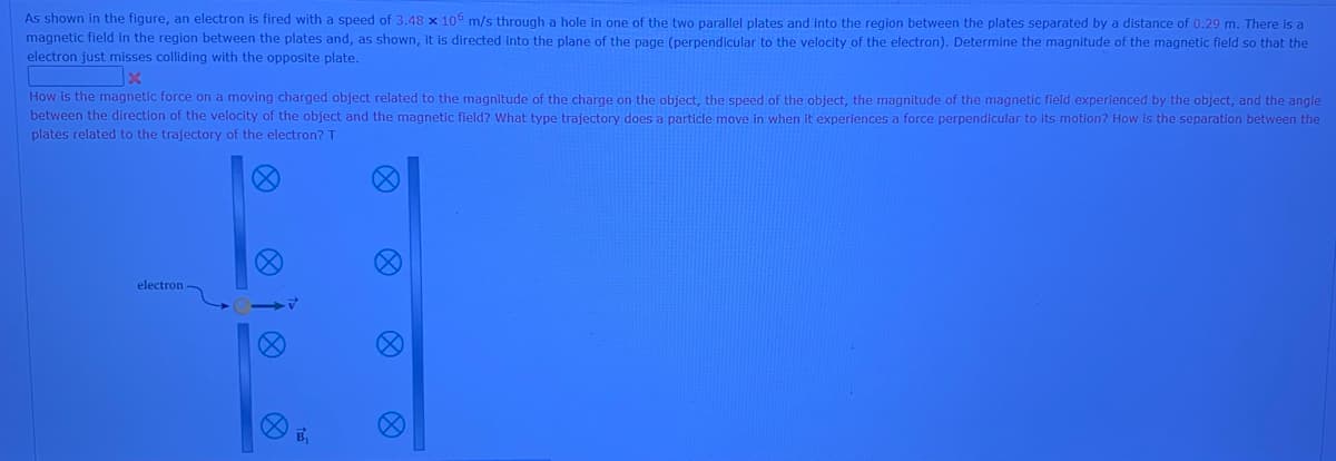 As shown in the figure, an electron is fired with a speed of 3.48 x 106 m/s through a hole in one of the two parallel plates and into the region between the plates separated by a distance of 0.29 m. There is a
magnetic field in the region between the plates and, as shown, it is directed into the plane of the page (perpendicular to the velocity of the electron). Determine the magnitude of the magnetic field so that the
electron just misses colliding with the opposite plate.
How is the magnetic force on a moving charged object related to the magnitude of the charge on the object, the speed of the object, the magnitude of the magnetic field experienced by the object, and the angle
between the direction of the velocity of the object and the magnetic field? What type trajectory does a particle move in when it experiences a force perpendicular to its motion? How is the separation between the
plates related to the trajectory of the electron? T
electron
