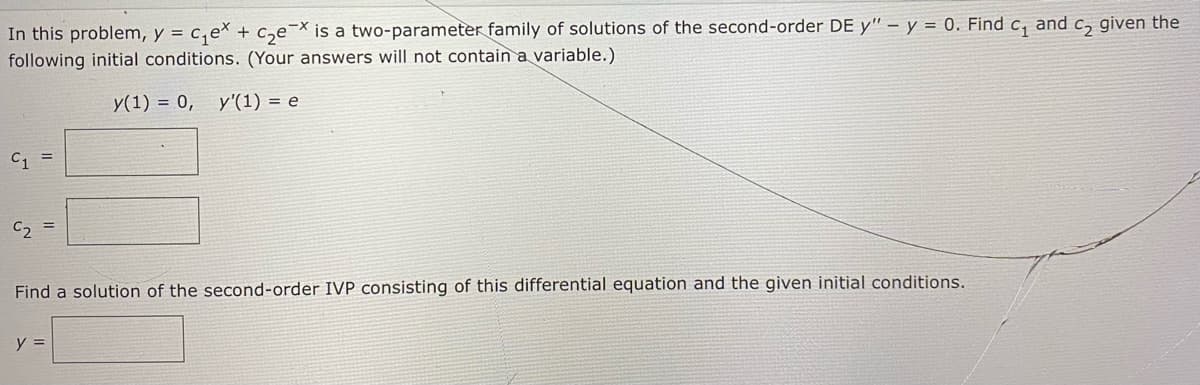In this problem, y = c,ex + c,e=× is a two-parameter family of solutions of the second-order DE y" – y = 0. Find c, and c, given the
following initial conditions. (Your answers will not contain a variable.)
y(1) = 0, y'(1) = e
C1 =
C2
Find a solution of the second-order IVP consisting
this differential equation and the given initial conditions.
y =
