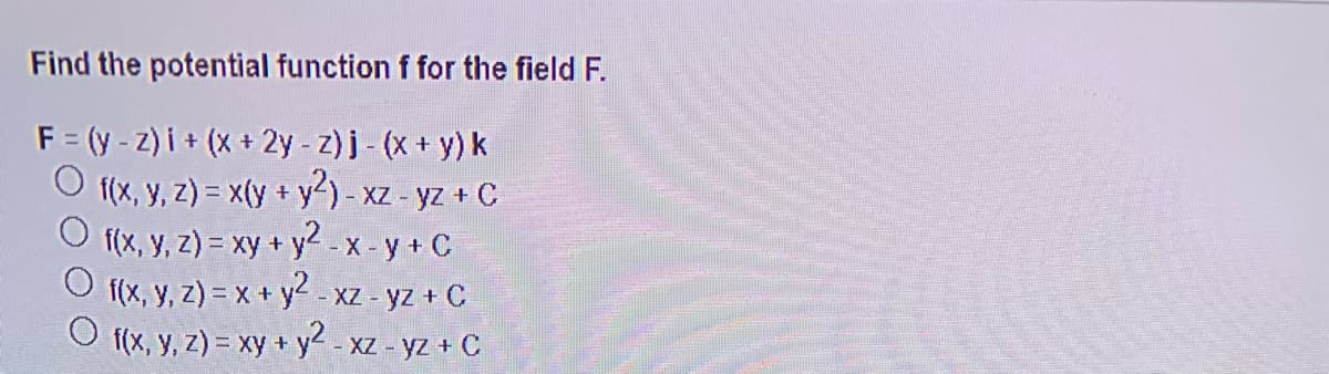 Find the potential function f for the field F.
F = (y - z) i + (x + 2y-z)j- (x+ y) k
f(x, y, z) = x(y + y?) - xa
f(x, y, z) = xy + y2 -X - y + C
f(x, y, z) = x + y2
f(x, y, z) = xy + y2 - x
XZ - yz + C
- XZ - yz + C
XZ - yz + C
