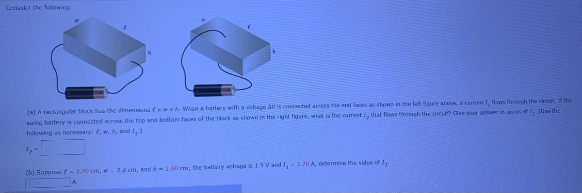 Consider the following.
(a) A rectangular block has the dimensions f xw x h. When a battery with a voltage AV is connected across the end faces as shown in the left figure above, a current I, flows through the circuit. If the
n the right figure, what is the current I, that flows through the circult? Give your answer in terms of I,: (Use the
same battery is connected across the top and bottom faces of the block as shown
following as necessary: {, w, h, and I,.)
I2 =
(b) Suppose l = 3.20 cm, w = 2.2 cm, and h = 1.60 cm; the battery voltage is 1.5 V and I, = 2.70 A, determine the value of I,.
