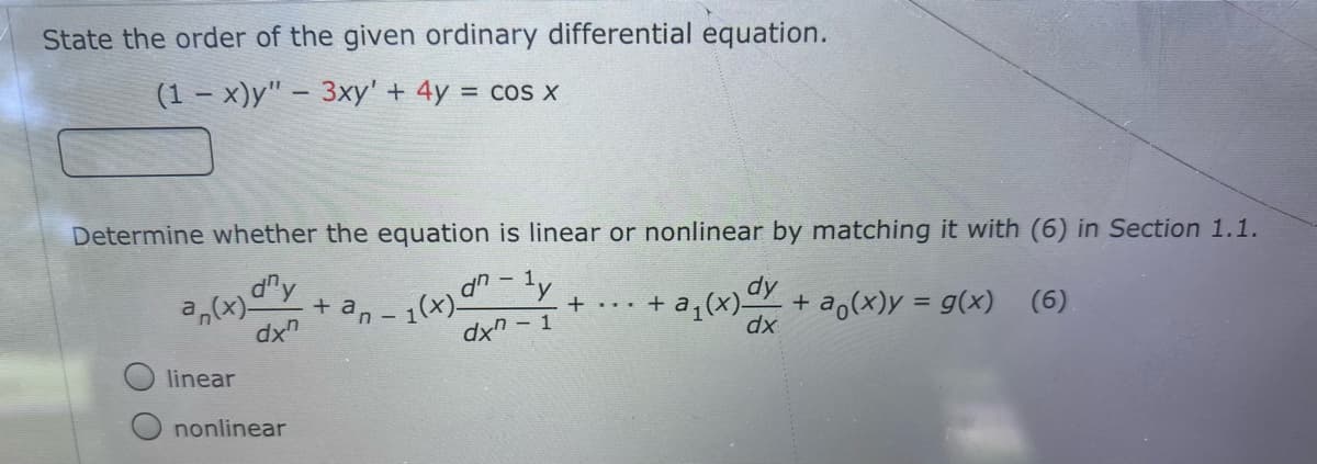State the order of the given ordinary differential equation.
(1 – x)y" – 3xy' + 4y = cos x
Determine whether the equation is linear or nonlinear by matching it with (6) in Section 1.1.
*en - 1(x)" - ly
dx -
dh
+ + a,(x)-
dy
+ a,(x)y = g(x) (6).
dx
dx
linear
nonlinear
