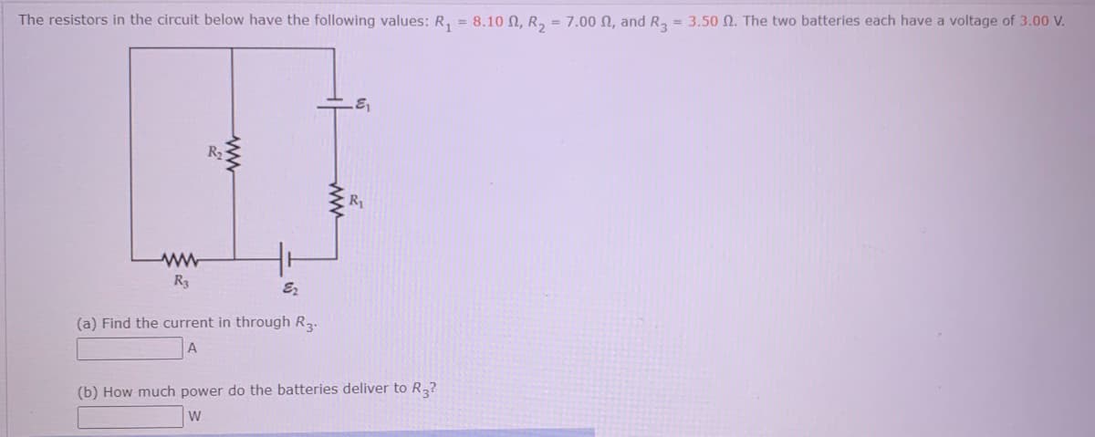 The resistors in the circuit below have the following values: R, = 8.10 N, R, = 7.00 N, and R, = 3.50 N. The two batteries each have a voltage of 3.00 V.
R2
R1
R3
(a) Find the current in through R2.
A
(b) How much power do the batteries deliver to R,?
W
ww
