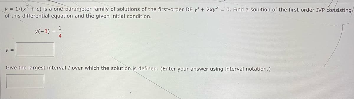 y = 1/(x + c) is a one-parameter family of solutions of the first-order DE y' + 2xy² = 0. Find a solution of the first-order IVP consisting/
of this differential equation and the given initial condition.
y(-3) =-
y =
Give the largest interval I over which the solution is defined. (Enter your answer using interval notation.)
