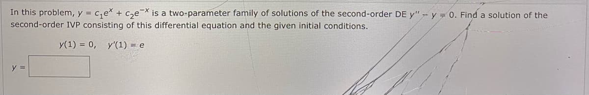 In this problem, y = c,e* + c,e¯X is a two-parameter family of solutions of the second-order DE y" -- y = 0. Find a solution of the
second-order IVP consisting of this differential equation and the given initial conditions.
y(1) = 0,
y'(1) = e
y =
