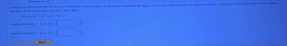 Identify any extrema of the function by recognizing its given form or its form after completing the square. Verify your results by using the partial derivatives to locate any critical points and test for relative
extrema. (If an answer does not exist, enter DNE.)
f(x, y) = x2 + y2 + 4x - 10y + 5
relative minimum
(x, y, z) =
relative maximum
(x, y, z) =
Need Help?
Read It
