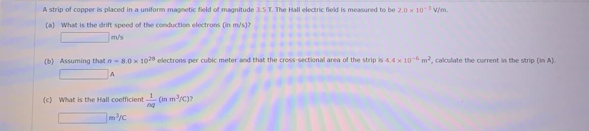 A strip of copper is placed in a uniform magnetic field of magnitude 3.5 T. The Hall electric field is measured to be 2.0 x 10-3 V/m.
(a) What is the drift speed of the conduction electrons
m/s)?
m/s
(b) Assuming that n = 8.0 x 1028 electrons per cubic meter and that the cross-sectional area of the strip is 4.4 x 10-6 m², calculate the current in the strip (in A).
(in m³/C)?
nq
(c) What is the Hall coefficient
m3/c
