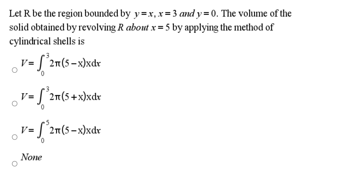 Let R be the region bounded by y=xr, x= 3 and y = 0. The volume of the
solid obtained by revolving R about x= 5 by applying the method of
cylindrical shells is
V=
2n(5 -x)xdr
0.
3
S°2n(5+x)xdv
V=
0.
5
V = [ °2n(5-x)xdr
0.
None

