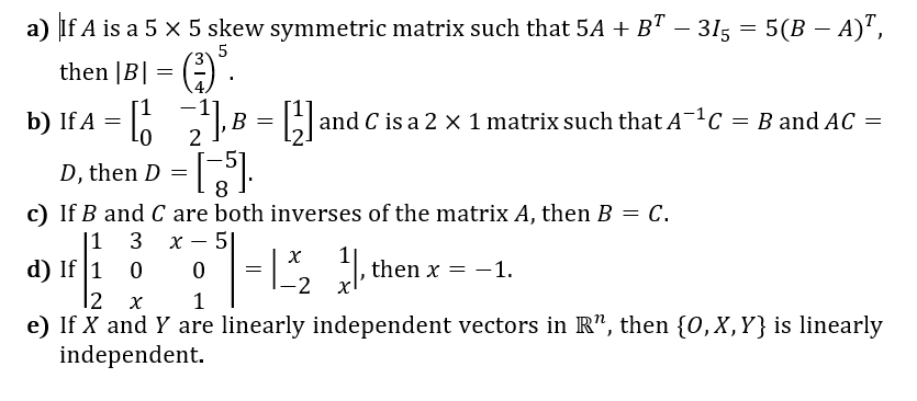 a) if A is a 5 x 5 skew symmetric matrix such that 5A + B"
– 315 = 5(B – A)",
-
5
then |B| = ()".
b) If A = 6
B
and C is a 2 x 1 matrix such that A-C = B and AC =
B =
01
D,
then D
8
c) If B and C are both inverses of the matrix A, then B = C.
|1 3 х-5
d) If 1 0
|2 x
e) If X and Y are linearly independent vectors in R", then {0,X,Y}is linearly
independent.
then x =
-1.
-2
1
