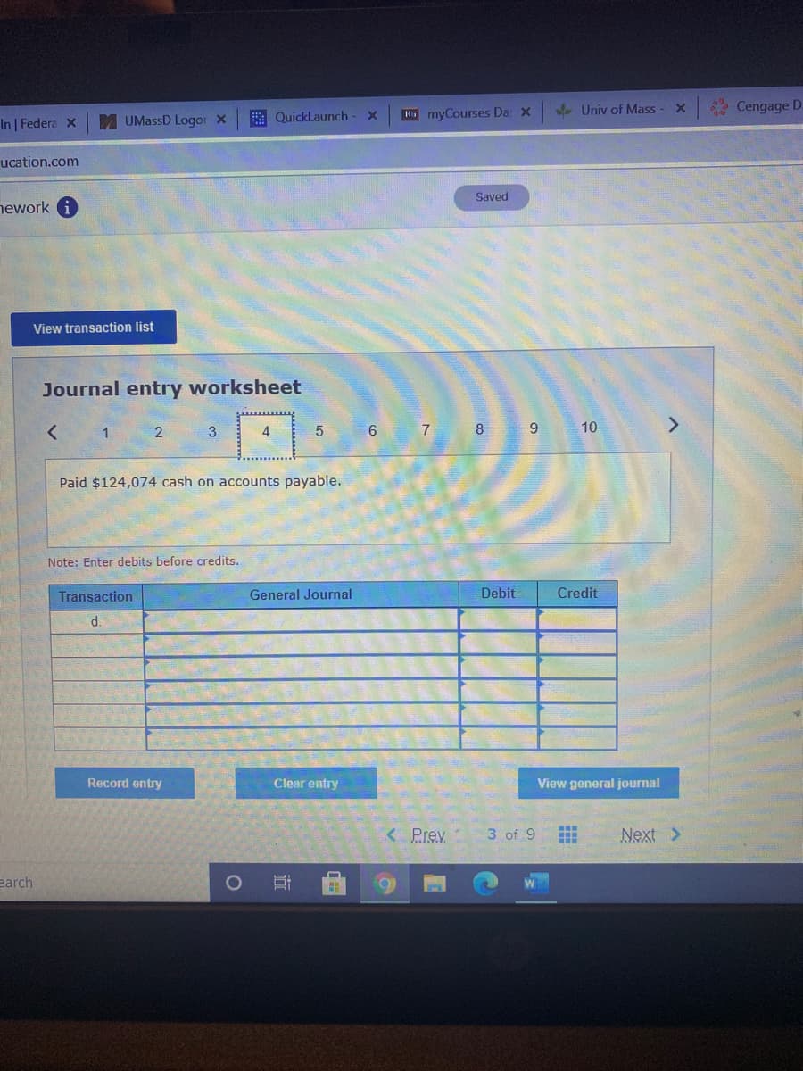 Le Univ of Mass
* Cengage D:
A QuickLaunch
K myCourses Da: x
In Federa x
UMassD Logor x
ucation.com
Saved
ework
View transaction list
Journal entry worksheet
10
< 1 2
3
4
6
8
Paid $124,074 cash on accounts payable.
Note: Enter debits before credits.
Transaction
General Journal
Debit
Credit
d.
Record entry
Clear entry
View general journal
< Prev
3 of 9
Next >
earch
近
