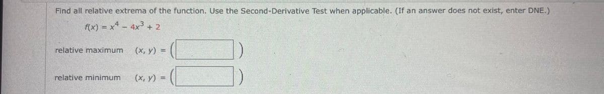 Find all relative extrema of the function. Use the Second-Derivative Test when applicable. (If an answer does not exist, enter DNE.)
f(x) = x4 - 4x³ + 2
(x, y)
relative maximum
relative minimum
(x, y) =