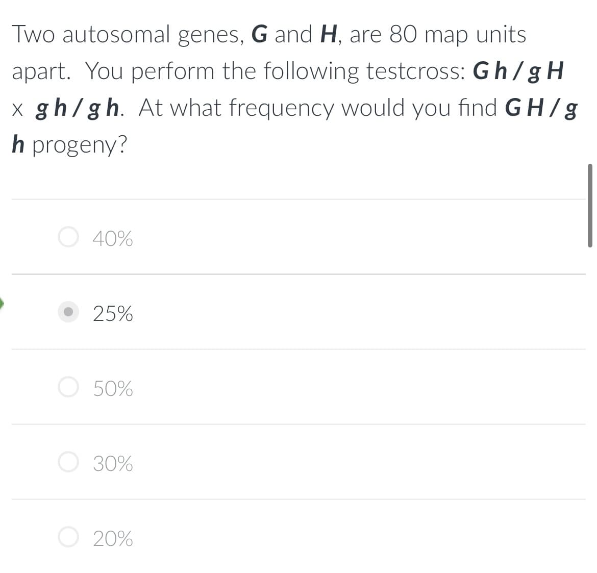 Two autosomal genes, G and H, are 80 map units
apart. You perform the following testcross: Gh/gH
x gh/gh. At what frequency would you find GH/g
h progeny?
40%
25%
50%
30%
20%