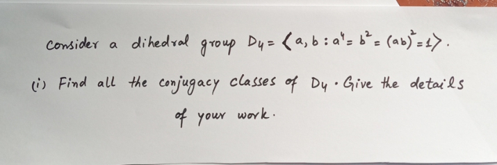 Consider a
a dihedral
group Dy= (a,b:a'= b²= (ab)=1>.
(i) Find all the conjugacy classes of Dy.Give the details
F your work.
