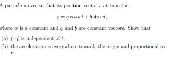 A particle moves so that its position vector r at timet is
r = a cos wt + b sin wt,
where w is a constant and a and b are constant vectors. Show that
(a) r i is independent of t,
(b) the acceleration is everywhere towards the origin and proportional to
T.
