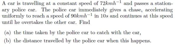 A car is travelling at a constant speed of 72kmh-1 and passes a station-
ary police car. The police car immediately gives a chase, accelerating
uniformly to reach a speed of 90kmh-1 in 10s and continues at this speed
until he overtakes the other car. Find
(a) the time taken by the police car to catch with the car,
(b) the distance travelled by the police car when this happens.

