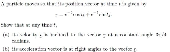 A particle moves so that its position vector at time t is given by
r = e cos ti + e sin tj.
Show that at any time t,
(a) its velocity v is inclined to the vector r at a constant angle 37/4
radians.
(b) its acceleration vector is at right angles to the vector r.
