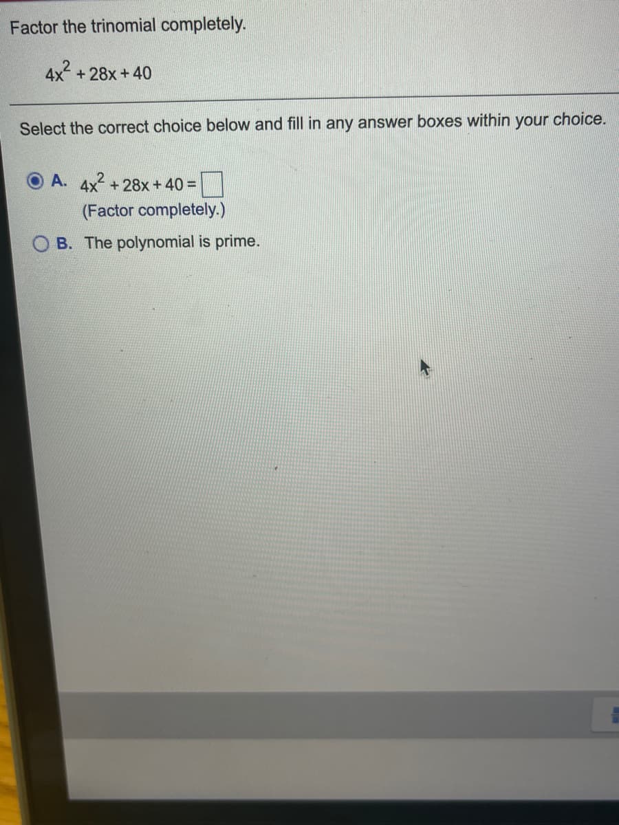 Factor the trinomial completely.
4x +28x+40
your
choice.
Select the correct choice below and fill in any answer boxes within
A. 4x +28x+40 =
(Factor completely.)
B. The polynomial is prime.
