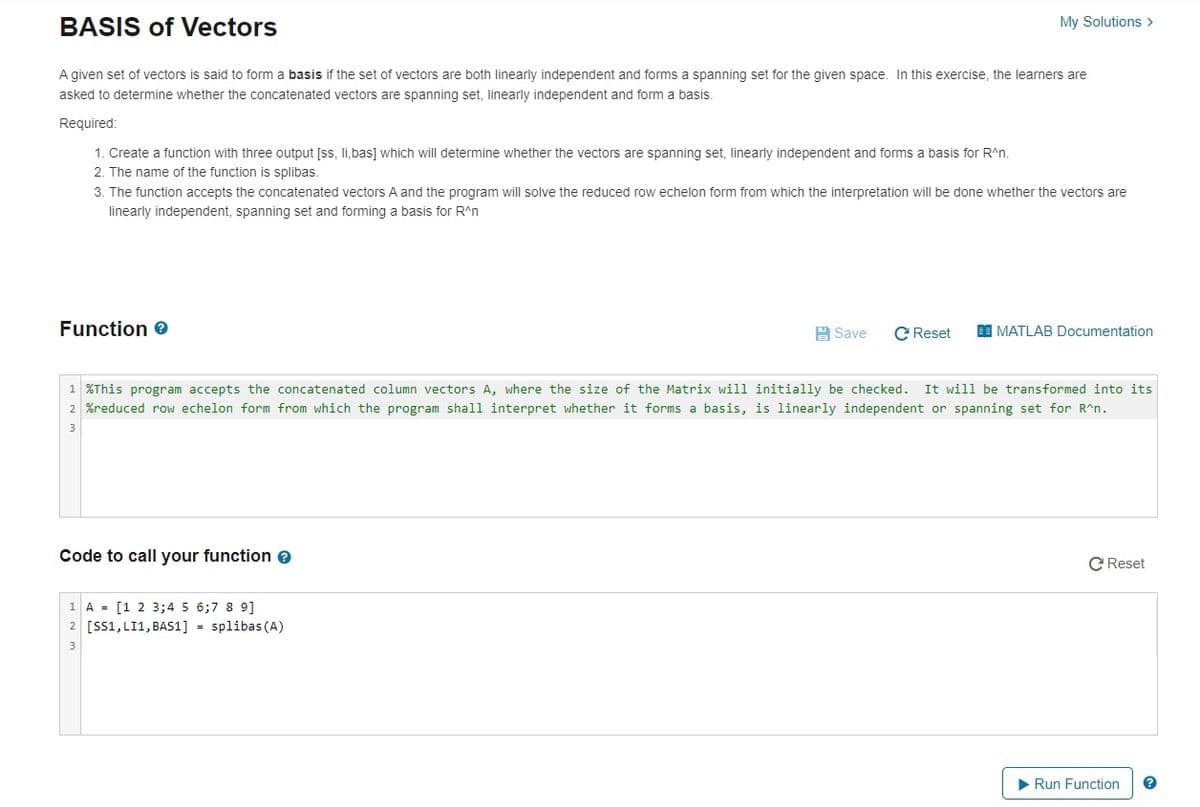 BASIS of Vectors
My Solutions >
A given set of vectors is said to form a basis if the set of vectors are both linearly independent and forms a spanning set for the given space. In this exercise, the learners are
asked to determine whether the concatenated vectors are spanning set, linearly independent and form a basis.
Required:
1. Create a function with three output [ss, li.bas] which will determine whether the vectors are spanning set, linearly independent and forms a basis for R^n.
2. The name of the function is splibas.
3. The function accepts the concatenated vectors A and the program will solve the reduced row echelon form from which the interpretation will be done whether the vectors are
linearly independent, spanning set and forming a basis for R^n
Function e
A Save
C Reset
I MATLAB Documentation
1 %This program accepts the concatenated column vectors A, where the size of the Matrix will initially be checked. It will be transformed into its
2 %reduced row echelon form from which the program shall interpret whether it forms a basis, is linearly independent or spanning set for R^n.
Code to call your function e
C Reset
1 A = [1 2 3;4 5 6;7 8 9]
2 [SS1, LI1, BAS1] = splibas (A)
3
Run Function
