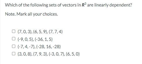 Which of the following sets of vectors in R° are linearly dependent?
Note. Mark all your choices.
O (7,0, 3), (6, 5, 9), (7,7,4)
O (-9,0, 5), (-36, 1, 5)
O (-7, 4, -7), (-28, 16, -28)
O (3,0, 8), (7, 9, 3), (-3,0, 7), (6, 5, 0)
