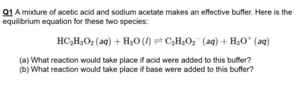 Q1 A mixture of acetic acid and sodium acetate makes an effective buffer. Here is the
equilibrium equation for these two species:
HC,H3O2 (aq) + H2O (I) = C,H3O2¯ (aq) + H3O† (aq)
(a) What reaction would take place if acid were added to this buffer?
(b) What reaction would take place if base were added to this buffer?
