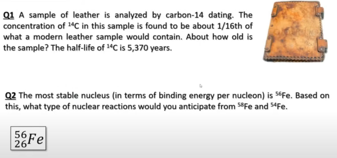 Q1 A sample of leather is analyzed by carbon-14 dating. The
concentration of 14C in this sample is found to be about 1/16th of
what a modern leather sample would contain. About how old is
the sample? The half-life of 14C is 5,370 years.
Q2 The most stable nucleus (in terms of binding energy per nucleon) is 56Fe. Based on
this, what type of nuclear reactions would you anticipate from 58Fe and $4Fe.
56 Fe
