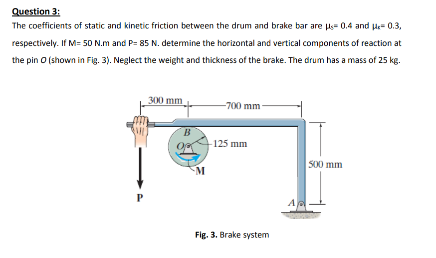 Question 3:
The coefficients of static and kinetic friction between the drum and brake bar are ls= 0.4 and Hx= 0.3,
respectively. If M= 50 N.m and P= 85 N. determine the horizontal and vertical components of reaction at
the pin O (shown in Fig. 3). Neglect the weight and thickness of the brake. The drum has a mass of 25 kg.
300 mm
-700 mm-
B
-125 mm
500 mm
M
P
A
Fig. 3. Brake system
