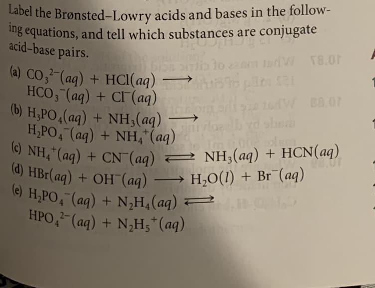 Label the Brønsted-Lowry acids and bases in the follow-
(c) NH,"(aq) + CN (aq) 2 NH3(aq) + HCN(aq)
ng equations, and tell which substances are conjugate
acid-base pairs.
to 220m tnVW T8.0r
→ opata al
(a) CO;²-(aq) + HCI(aq)
HCO, (aq) + CI (aq)
(b) H,PO 4(aq) + NH;(aq) →
H,PO, (aq) + NH,"(aq)
(c) NH,“(aq)
1sdW 88.01
+ CN (aq) = NH;(aq) + HCN(aq)
o HBr(aq) + OH (aq) → H,O(1) + Br¯(aq)
9) H,PO, (ag) + N,H,(aq)
HPO,-(aq) + N,H;*(aq)
