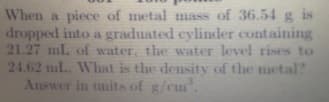 When a piece of metal mass of 36.54 g is
dropped into a graduated cylinder containing
21.27 ml. of water, the water level rises to
24.62 mL. What is the density of the metal?
Answer in tmits of g/cm.
