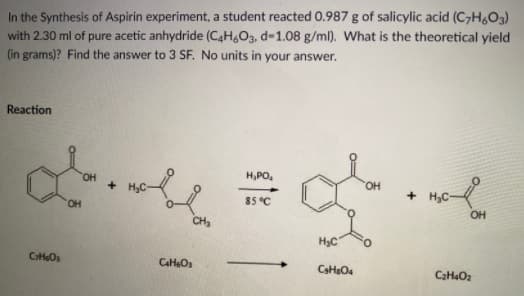 In the Synthesis of Aspirin experiment, a student reacted 0.987 g of salicylic acid (C7H&O3)
with 2.30 ml of pure acetic anhydride (C4H,03, d-1.08 g/ml). What is the theoretical yield
(in grams)? Find the answer to 3 SF. No units in your answer.
Reaction
H,PO,
OH
+ H3C-
85 °C
HO.
OH
CH
H3C
O.
CHO

