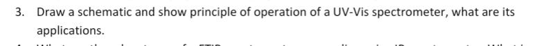 3. Draw a schematic and show principle of operation of a UV-Vis spectrometer, what are its
applications.
