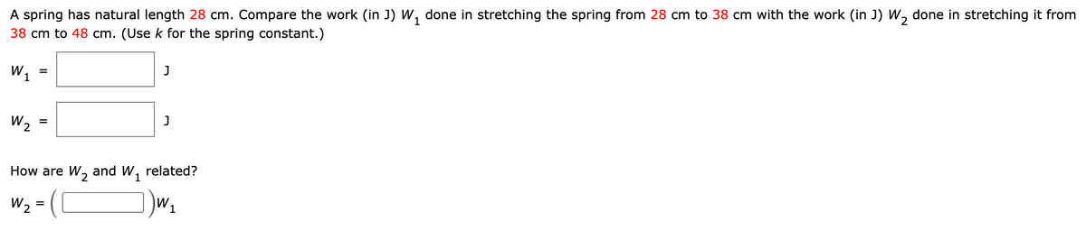 1
A spring has natural length 28 cm. Compare the work (in J) W, done in stretching the spring from 28 cm to 38 cm with the work (in J) W, done in stretching it from
38 cm to 48 cm. (Use k for the spring constant.)
W1
J
W2
How are W, and W, related?
W2
=
