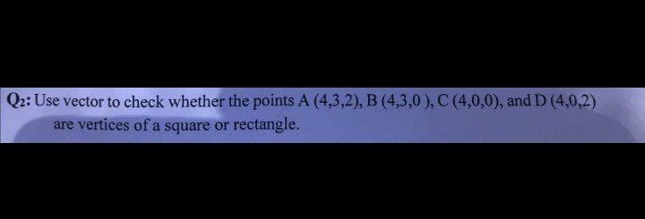 Q2: Use vector to check whether the points A (4,3,2), B (4,3,0), C (4,0,0), and D (4,0,2)
are vertices of a square or rectangle.
