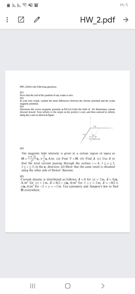 i n. In. A
HW_2.pdf >
HW_2)Solve the following questions:
QI)
Prove that the curl of the gradient of any scalar is zero.
Q2)
In your own words, explain the main differences between the clectric potential and the scalar
magnetic potential.
Q3)
Determine the vector magnetic potential at P(0.4,0.3,0)in
directed inward from infinity to the origin on the positive x-axis ,and then outward to infinity
e field of 8A tilamentary current
along the y-axis as shown in figure.
Q4)
The magnetic field intensity is given in a certain region of space as
x+2y
2
H= a, +a: A/m. (a) Find V xH. (b) Find J. (c) Use J to
find the total current passing through the surface := 4, 1<x <2,
3<:<5, in the a, direction. (d) Show that the same result is obtained
us ing the other side of Stokes theorem.
Q5)
Current density is distributed as follows: J =0 for Jy > 2 m, J= 8ya.
A/m for Jv <lm, J= 8(2– vja, A/m? forl<y< 2m, J =-8(2+
y)a, A/m? for -2 < y <-lm. Use symmetry and Ampere's law to find
H everywhere.
II
