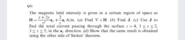Q4)
The magnetic field intensity is given in a certain region of space as
H=+2y
find the total current passing through the surface := 4, 1sxs2,
3s:5, in the a, direction. (d) Show that the same result is obtained
using the other side of Stokes' theorem.
a, +a, Am. (a) Find V xH. (b) Find J. (c) Use J to
