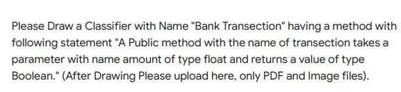 Please Draw a Classifier with Name "Bank Transection" having a method with
folowing statement "A Public method with the name of transection takes a
parameter with name amount of type float and returns a value of type
Boolean." (After Drawing Please upload here, only PDF and Image files).
