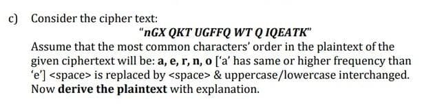 c) Consider the cipher text:
“nGX QKT UGFFQ WT Q IQEATK"
Assume that the most common characters' order in the plaintext of the
given ciphertext will be: a, e, r, n, o ['a' has same or higher frequency than
'e'] <space> is replaced by <space> & uppercase/lowercase interchanged.
Now derive the plaintext with explanation.

