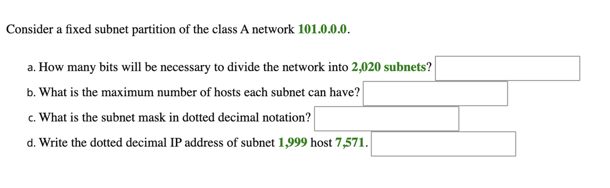 Consider a fixed subnet partition of the class A network 101.0.0.0.
a. How many bits will be necessary to divide the network into 2,020 subnets?
b. What is the maximum number of hosts each subnet can have?
c. What is the subnet mask in dotted decimal notation?
d. Write the dotted decimal IP address of subnet 1,999 host 7,571.
