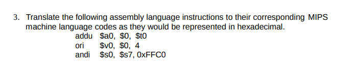 3. Translate the following assembly language instructions to their corresponding MIPS
machine language codes as they would be represented in hexadecimal.
addu $a0, $0, $t0
ori
andi $s0, $s7, 0XFFC0
$v0, $0, 4
