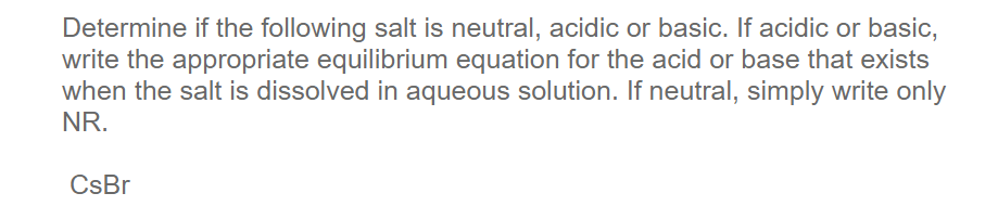 Determine if the following salt is neutral, acidic or basic. If acidic or basic,
write the appropriate equilibrium equation for the acid or base that exists
when the salt is dissolved in aqueous solution. If neutral, simply write only
NR.
CsBr
