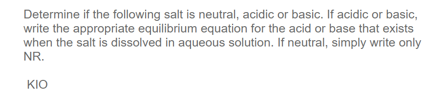 Determine if the following salt is neutral, acidic or basic. If acidic or basic,
write the appropriate equilibrium equation for the acid or base that exists
when the salt is dissolved in aqueous solution. If neutral, simply write only
NR.
KIO
