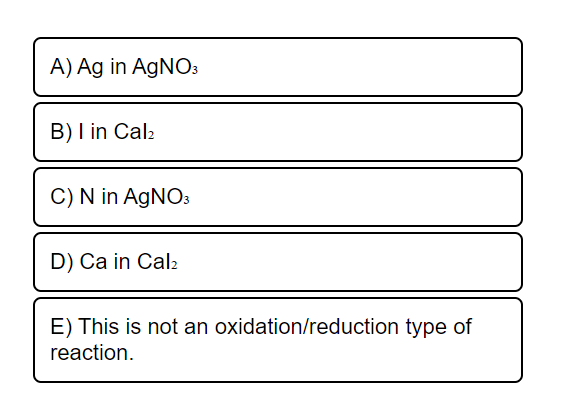 A) Ag in AGNO3
B) I in Cal2
C) N in AgNO3
D) Ca in Cal2
E) This is not an oxidation/reduction type of
reaction.
