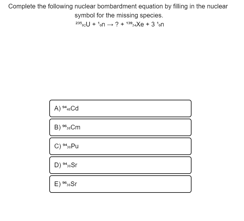 Complete the following nuclear bombardment equation by filling in the nuclear
symbol for the missing species.
23592U + 'on –→ ? + 13954XE + 3 'on
A) 448Cd
B) 9638Cm
C) 943sPu
D) 9438Sr
E) 9633 Sr
