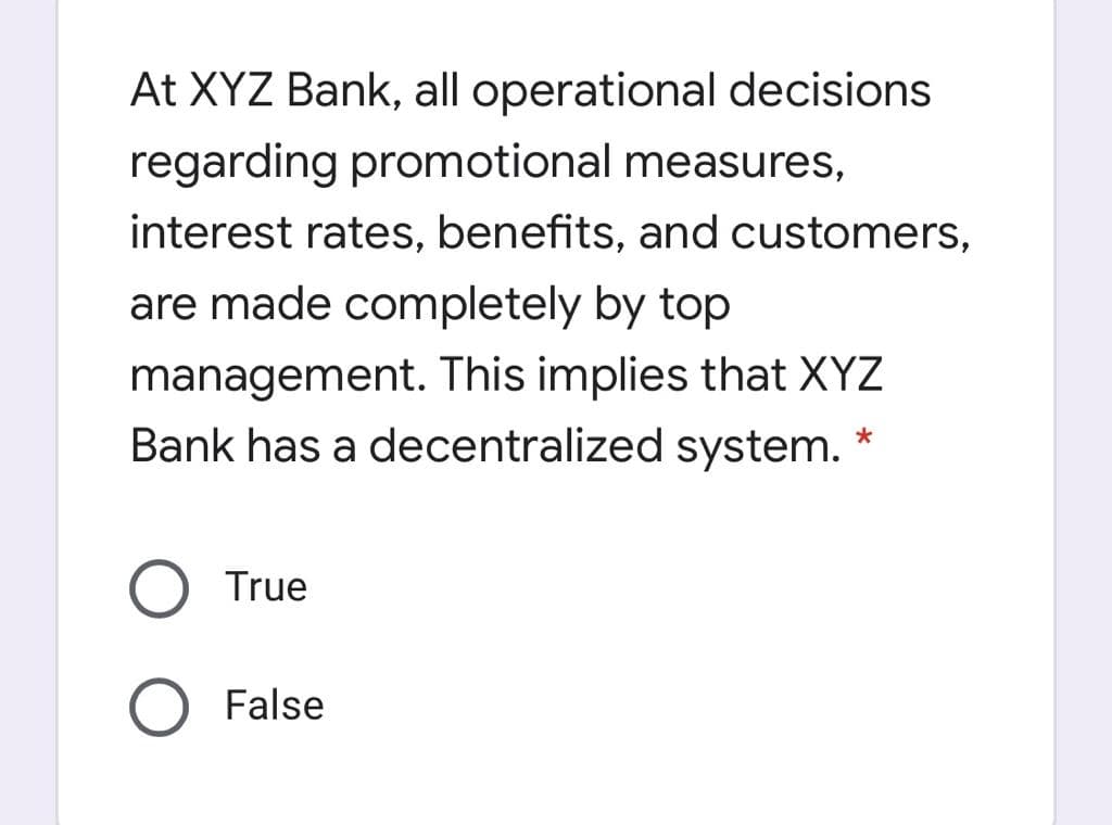 At XYZ Bank, all operational decisions
regarding promotional measures,
interest rates, benefits, and customers,
are made completely by top
management. This implies that XYZ
Bank has a decentralized system. *
True
False
