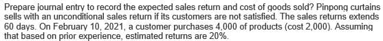 Prepare journal entry to record the expected sales return and cost of goods sold? Pinpong curtains
sells with an unconditional sales return if its customers are not satisfied. The sales returns extends
60 days. On February 10, 2021, a customer purchases 4,000 of products (cost 2,000). Assuming
that based on prior experience, estimated returns are 20%.