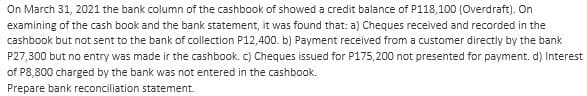 On March 31, 2021 the bank column of the cashbook of showed a credit balance of P118,100 (Overdraft). On
examining of the cash book and the bank statement, it was found that: a) Cheques received and recorded in the
cashbook but not sent to the bank of collection P12,400. b) Payment received from a customer directly by the bank
P27,300 but no entry was made in the cashbook. c) Cheques issued for P175,200 not presented for payment. d) Interest
of P8,800 charged by the bank was not entered in the cashbook.
Prepare bank reconciliation statement.