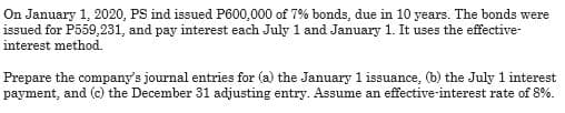 On January 1, 2020, PS ind issued P600,000 of 7% bonds, due in 10 years. The bonds were
issued for P559,231, and pay interest each July 1 and January 1. It uses the effective-
interest method.
Prepare the company's journal entries for (a) the January 1 issuance, (b) the July 1 interest
payment, and (c) the December 31 adjusting entry. Assume an effective-interest rate of 8%.