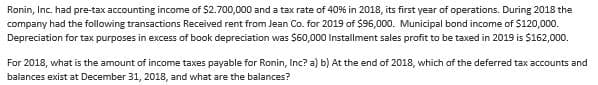 Ronin, Inc. had pre-tax accounting income of $2.700,000 and a tax rate of 40% in 2018, its first year of operations. During 2018 the
company had the following transactions Received rent from Jean Co. for 2019 of $96,000. Municipal bond income of $120,000.
Depreciation for tax purposes in excess of book depreciation was $60,000 Installment sales profit to be taxed in 2019 is $162,000.
For 2018, what is the amount of income taxes payable for Ronin, Inc? a) b) At the end of 2018, which of the deferred tax accounts and
balances exist at December 31, 2018, and what are the balances?