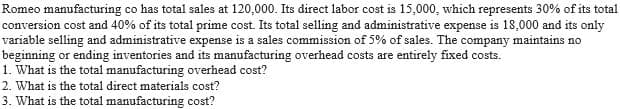 Romeo manufacturing co has total sales at 120,000. Its direct labor cost is 15,000, which represents 30% of its total
conversion cost and 40% of its total prime cost. Its total selling and administrative expense is 18,000 and its only
variable selling and administrative expense is a sales commission of 5% of sales. The company maintains no
beginning or ending inventories and its manufacturing overhead costs are entirely fixed costs.
1. What is the total manufacturing overhead cost?
2. What is the total direct materials cost?
3. What is the total manufacturing cost?