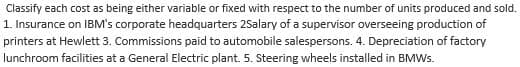 Classify each cost as being either variable or fixed with respect to the number of units produced and sold.
1. Insurance on IBM's corporate headquarters 2Salary of a supervisor overseeing production of
printers at Hewlett 3. Commissions paid to automobile salespersons. 4. Depreciation of factory
lunchroom facilities at a General Electric plant. 5. Steering wheels installed in BMWs.