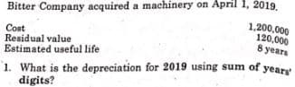 Bitter Company acquired a machinery on April 1, 2019.
1,200,000
120,000
Cost
Residual value
8 years
Estimated useful life
years'
1. What is the depreciation for 2019 using sum of;
digits?